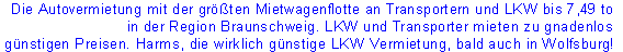 Die Autovermietung mit der größten Mietwagenflotte an Transportern und LKW bis 7,49 to 
in der Region Braunschweig. LKW und Transporter mieten zu gnadenlos
 günstigen Preisen. Harms, die wirklich günstige LKW Vermietung, bald auch in Wolfsburg!